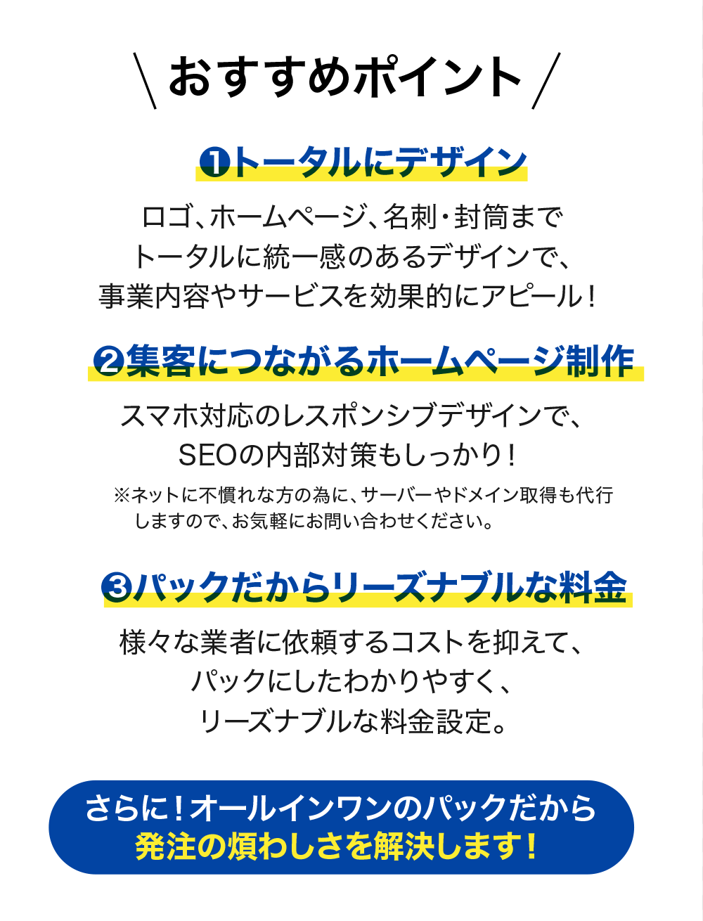 おすすめポイント
1.トータルにデザイン
ロゴ、ホームページ、名刺・封筒までトータルに統一感のあるデザインで、事業内容やサービスを効果的にアピール!
2.集客につながるホームページ制作
スマホ対応のレスポンシブデザインで、SEOの内部対策もしっかり!
※ネットに不慣れな方の為に、サーバーやドメイン取得も代行しますのでお気軽にお問い合わせください。
3.パックだからリーズナブルな料金
様々な業者に依頼するコストを抑えて、パックにしたわかりやすく、リーズナブルな料金設定。
さらに!オールインワンのパックだから発注の煩わしさを解決します!